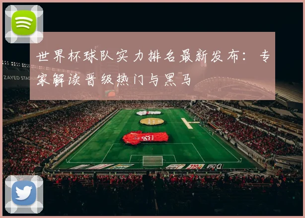 世界杯球队实力排名最新发布：专家解读晋级热门与黑马