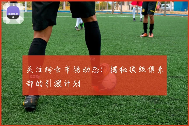 关注转会市场动态：揭秘顶级俱乐部的引援计划