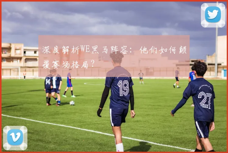 深度解析WE黑马阵容：他们如何颠覆赛场格局？